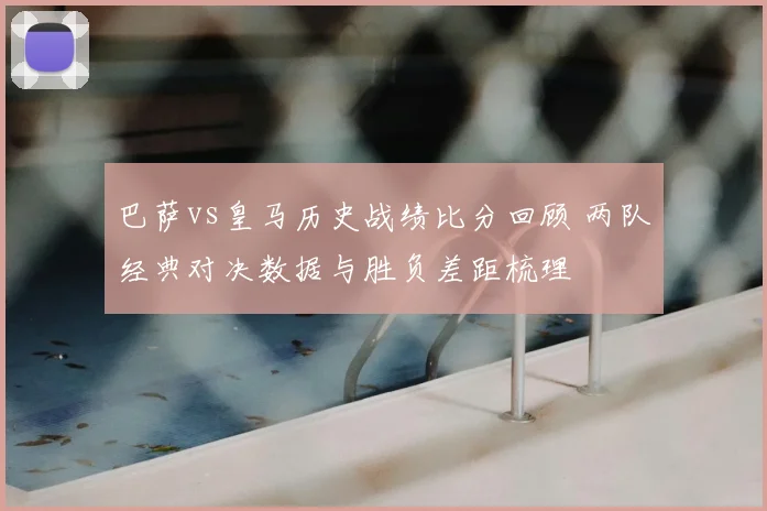 巴萨vs皇马历史战绩比分回顾 两队经典对决数据与胜负差距梳理