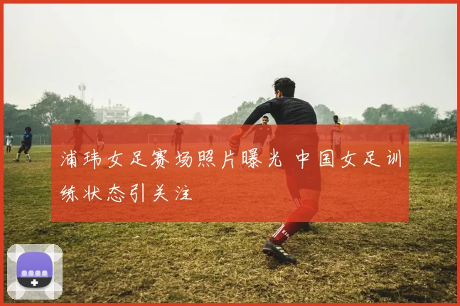 浦玮女足赛场照片曝光 中国女足训练状态引关注