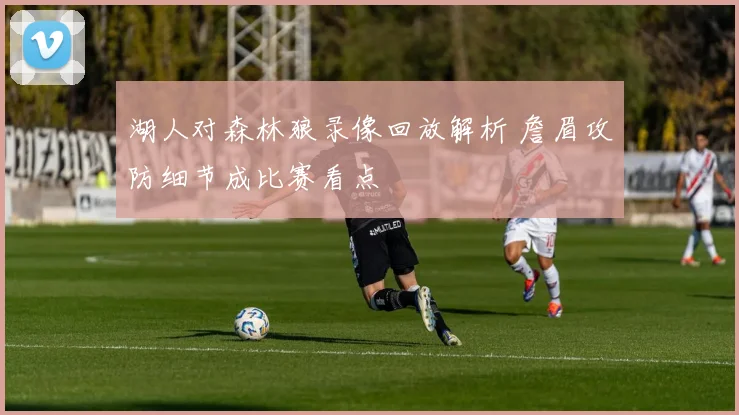湖人对森林狼录像回放解析 詹眉攻防细节成比赛看点