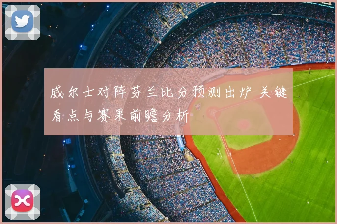 威尔士对阵芬兰比分预测出炉 关键看点与赛果前瞻分析