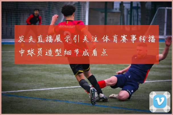 发夹直播展示引关注 体育赛事转播中球员造型细节成看点