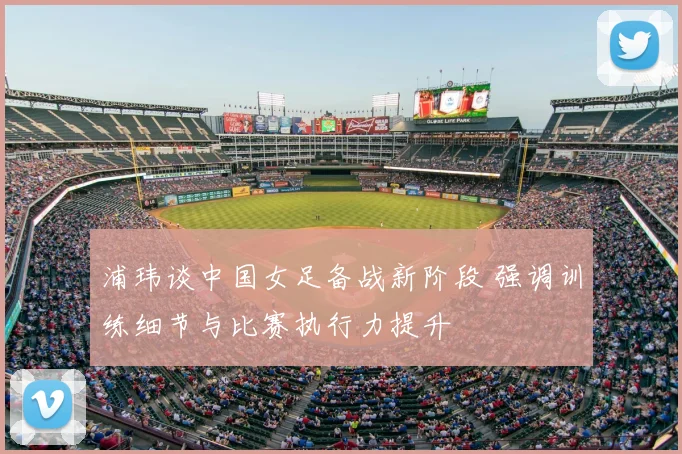 浦玮谈中国女足备战新阶段 强调训练细节与比赛执行力提升