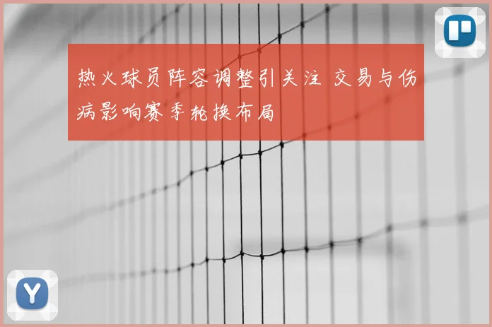 热火球员阵容调整引关注 交易与伤病影响赛季轮换布局