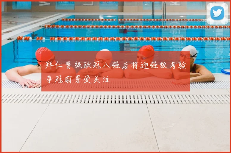 拜仁晋级欧冠八强后将迎强敌考验争冠前景受关注