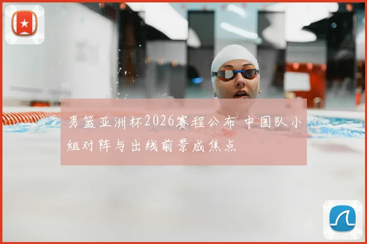 男篮亚洲杯2026赛程公布 中国队小组对阵与出线前景成焦点