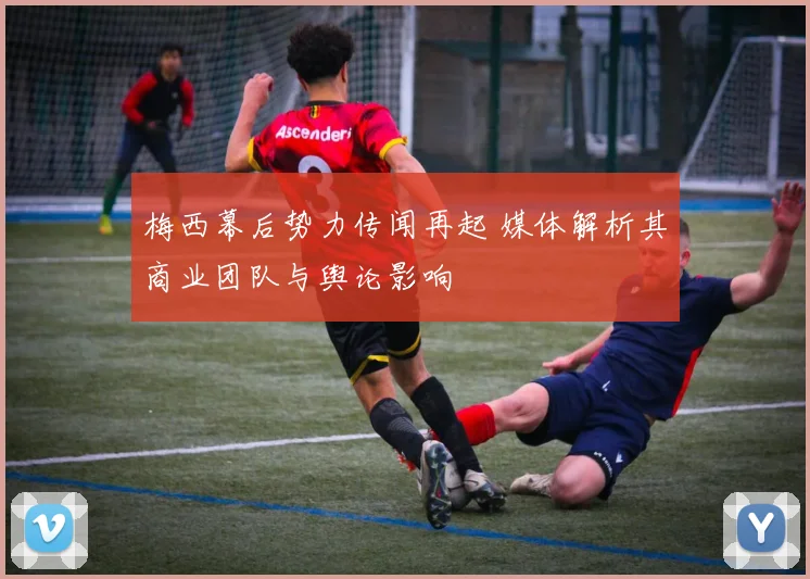 梅西幕后势力传闻再起 媒体解析其商业团队与舆论影响