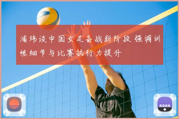 浦玮谈中国女足备战新阶段 强调训练细节与比赛执行力提升