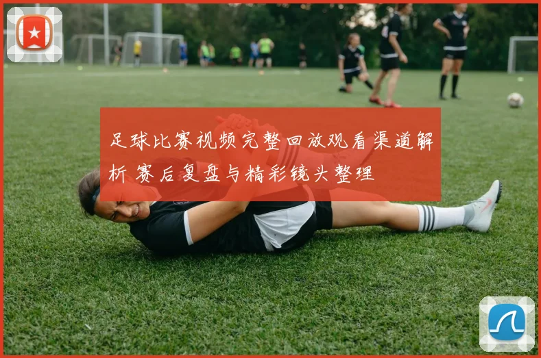 足球比赛视频完整回放观看渠道解析 赛后复盘与精彩镜头整理
