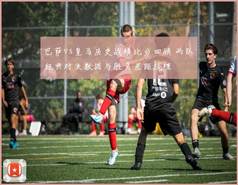 巴萨vs皇马历史战绩比分回顾 两队经典对决数据与胜负差距梳理