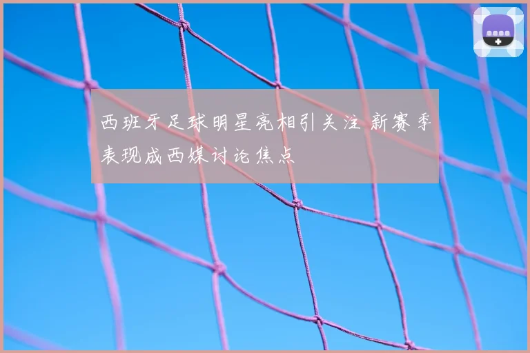 西班牙足球明星亮相引关注 新赛季表现成西媒讨论焦点