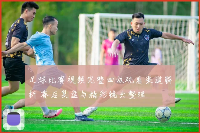 足球比赛视频完整回放观看渠道解析 赛后复盘与精彩镜头整理