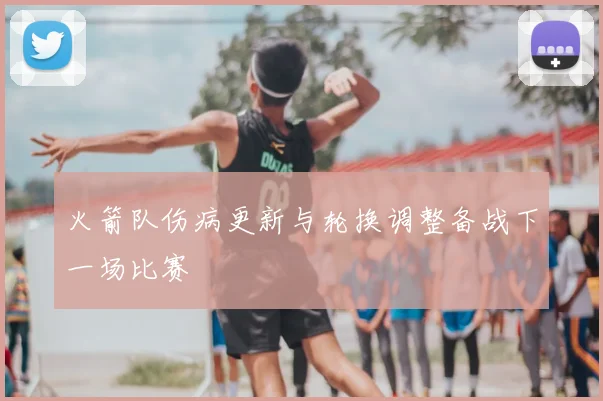 火箭队伤病更新与轮换调整备战下一场比赛