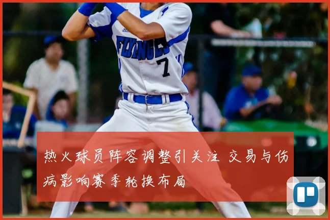 热火球员阵容调整引关注 交易与伤病影响赛季轮换布局