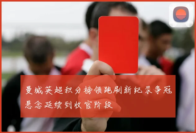 曼城英超积分榜领跑刷新纪录争冠悬念延续到收官阶段