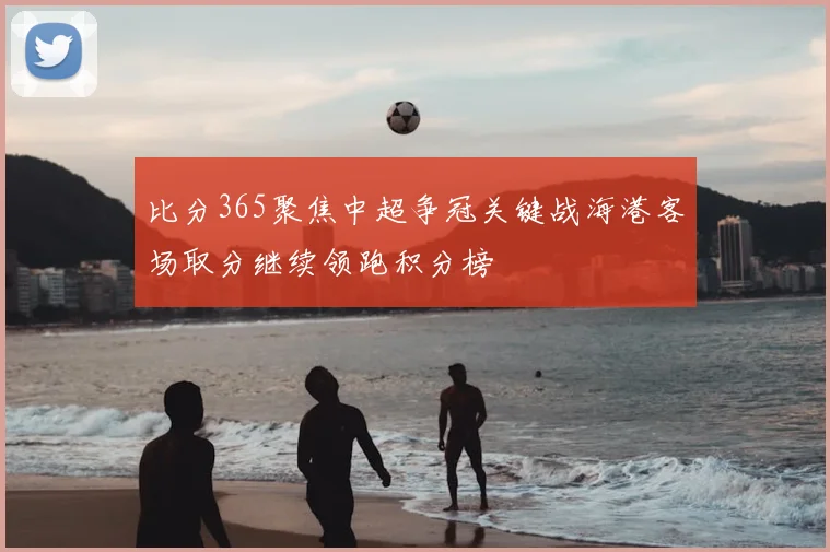 比分365聚焦中超争冠关键战海港客场取分继续领跑积分榜