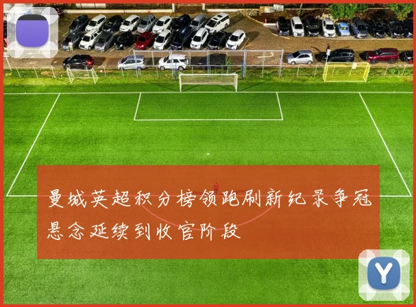 曼城英超积分榜领跑刷新纪录争冠悬念延续到收官阶段