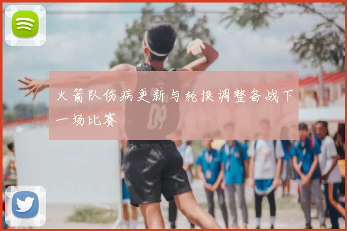 火箭队伤病更新与轮换调整备战下一场比赛