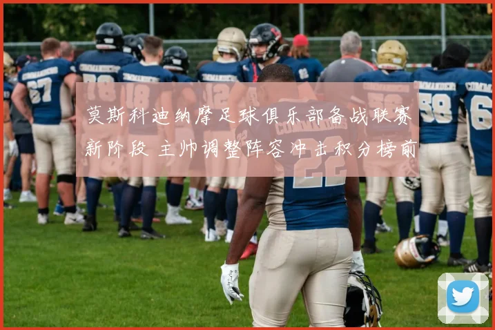 莫斯科迪纳摩足球俱乐部备战联赛新阶段 主帅调整阵容冲击积分榜前列
