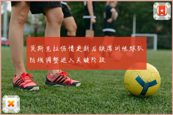 莫斯克拉伤情更新后缺席训练球队防线调整进入关键阶段