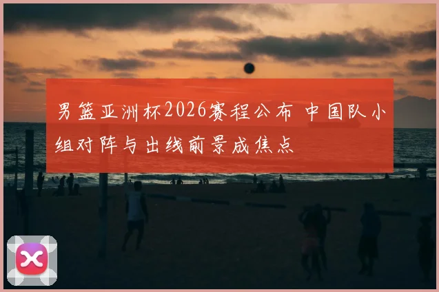 男篮亚洲杯2026赛程公布 中国队小组对阵与出线前景成焦点