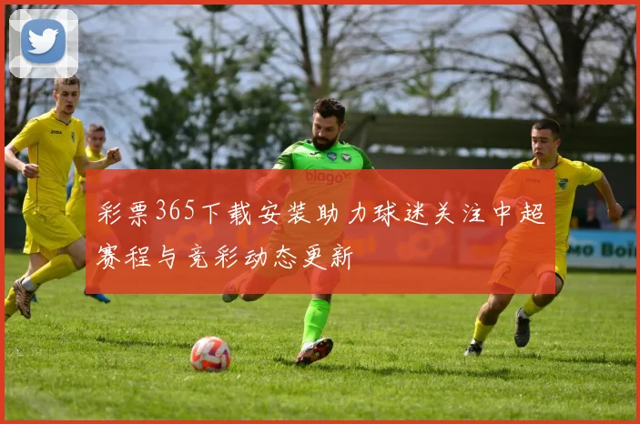 彩票365下载安装助力球迷关注中超赛程与竞彩动态更新