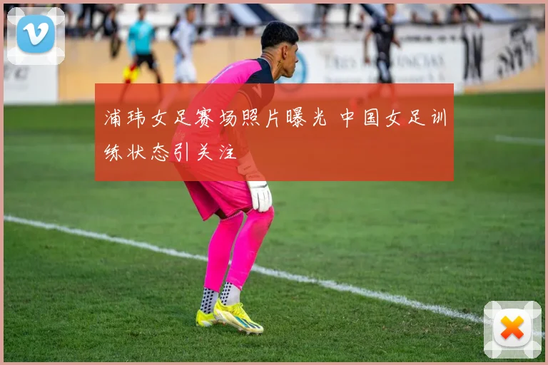 浦玮女足赛场照片曝光 中国女足训练状态引关注