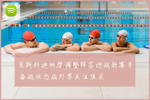 莫斯科迪纳摩调整阵容迎战新赛季 备战状态成外界关注焦点