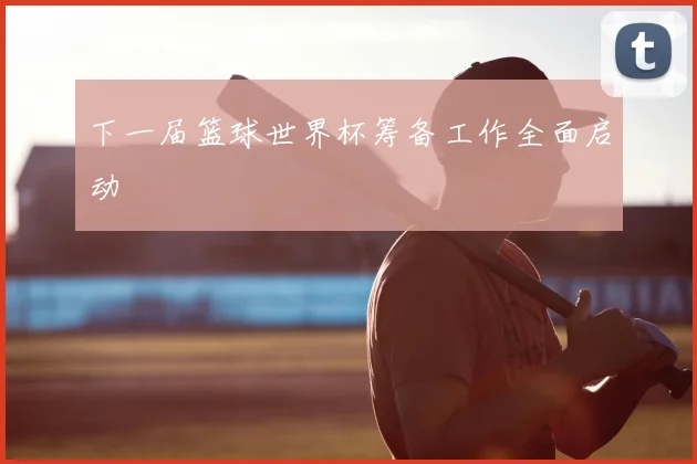下一届篮球世界杯筹备工作全面启动